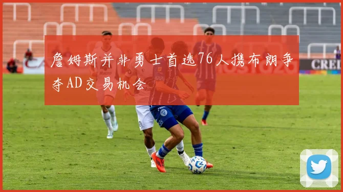 詹姆斯并非勇士首选76人携布朗争夺AD交易机会