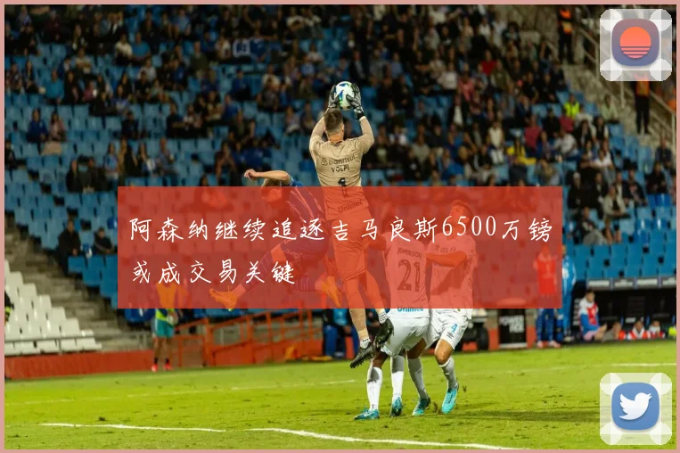 阿森纳继续追逐吉马良斯6500万镑或成交易关键