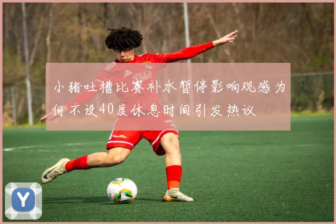 小猪吐槽比赛补水暂停影响观感为何不设40度休息时间引发热议