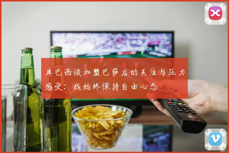 库巴西谈加盟巴萨后的关注与压力感受：我始终保持自由心态