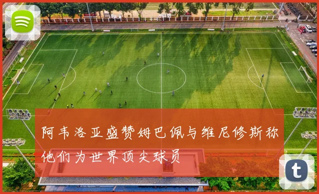 阿韦洛亚盛赞姆巴佩与维尼修斯称他们为世界顶尖球员