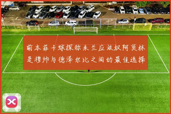 前本菲卡球探称米兰应放权阿莫林是穆帅与德泽尔比之间的最佳选择