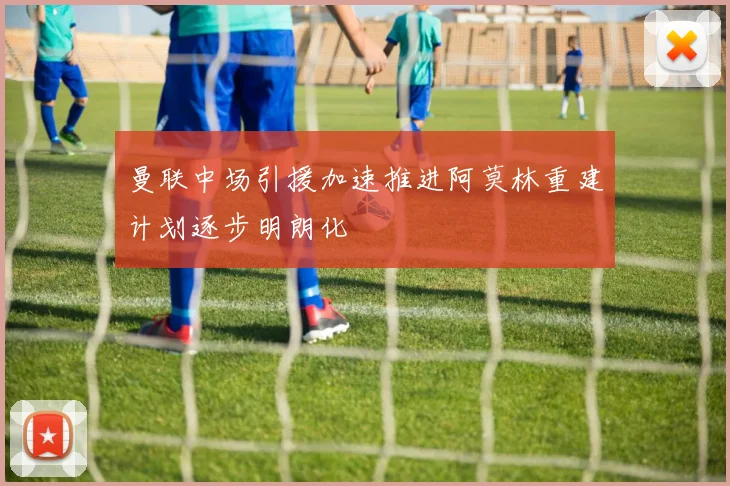 曼联中场引援加速推进阿莫林重建计划逐步明朗化